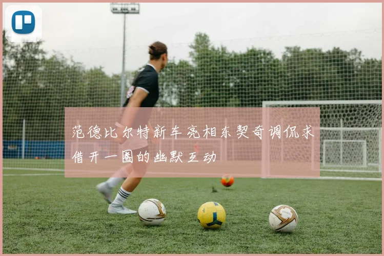 范德比尔特新车亮相东契奇调侃求借开一圈的幽默互动