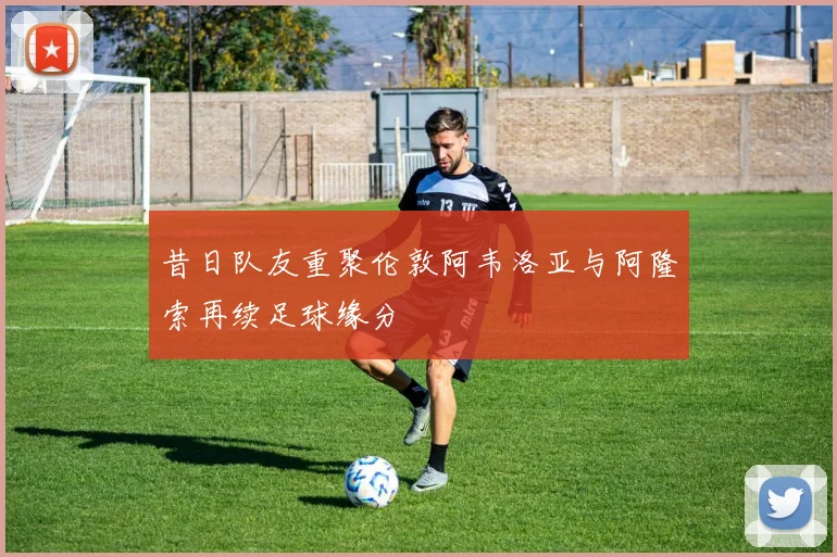 昔日队友重聚伦敦阿韦洛亚与阿隆索再续足球缘分