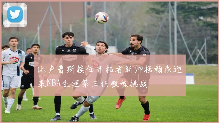 比卢普斯接任开拓者新帅杨瀚森迎来NBA生涯第三任教练挑战