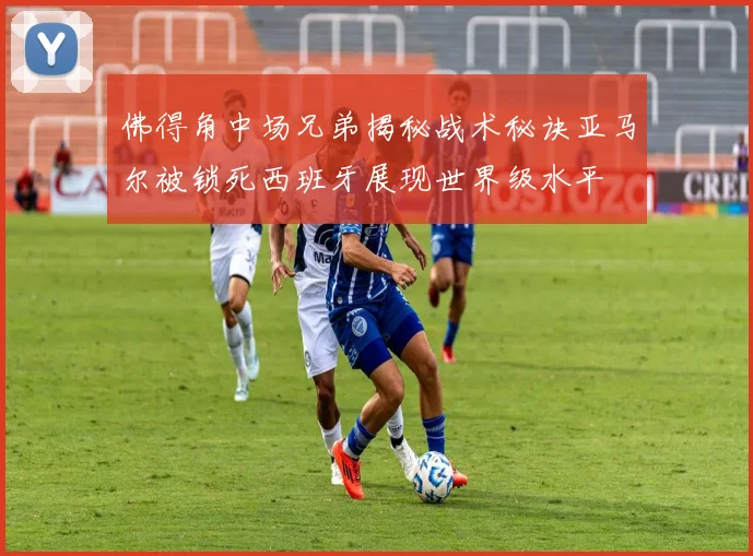 佛得角中场兄弟揭秘战术秘诀亚马尔被锁死西班牙展现世界级水平