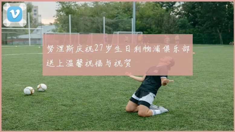 努涅斯庆祝27岁生日利物浦俱乐部送上温馨祝福与祝贺