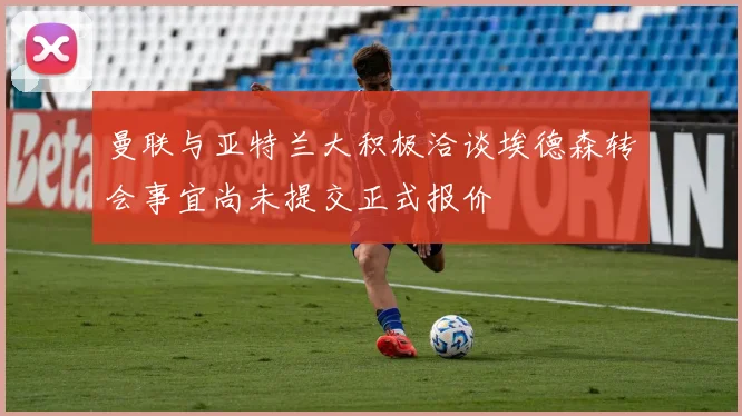 曼联与亚特兰大积极洽谈埃德森转会事宜尚未提交正式报价