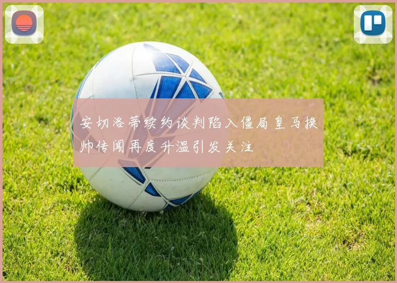 安切洛蒂续约谈判陷入僵局皇马换帅传闻再度升温引发关注