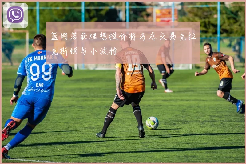 篮网若获理想报价将考虑交易克拉克斯顿与小波特