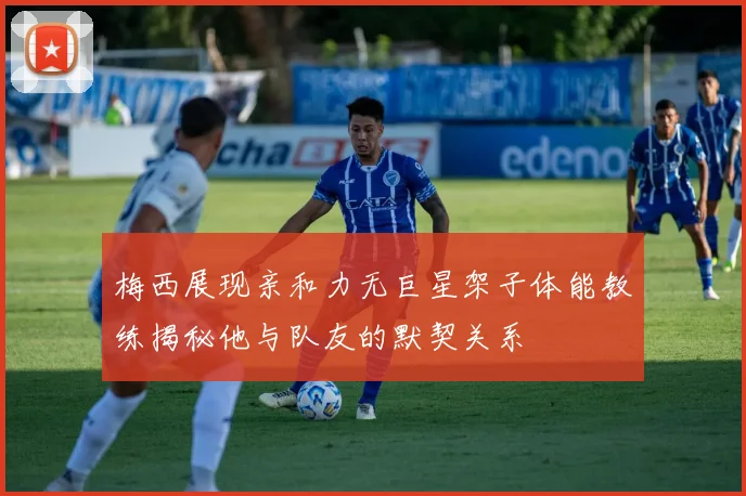 梅西展现亲和力无巨星架子体能教练揭秘他与队友的默契关系