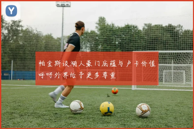 帕金斯谈湖人豪门底蕴与卢卡价值呼吁外界给予更多尊重