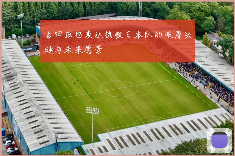 吉田麻也表达执教日本队的浓厚兴趣与未来愿景
