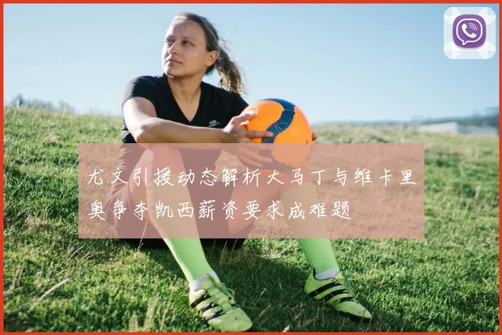 尤文引援动态解析大马丁与维卡里奥争夺凯西薪资要求成难题