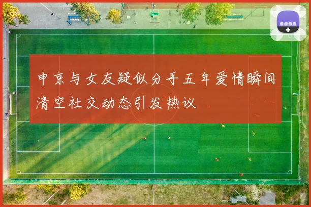 申京与女友疑似分手五年爱情瞬间清空社交动态引发热议