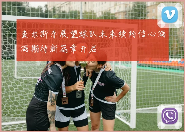 查尔斯李展望球队未来续约信心满满期待新篇章开启