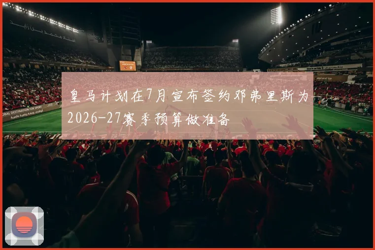 皇马计划在7月宣布签约邓弗里斯为2026-27赛季预算做准备