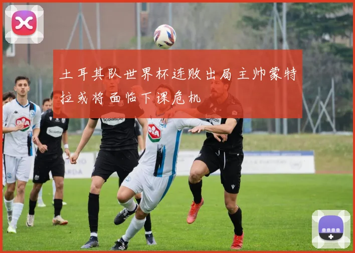 土耳其队世界杯连败出局主帅蒙特拉或将面临下课危机