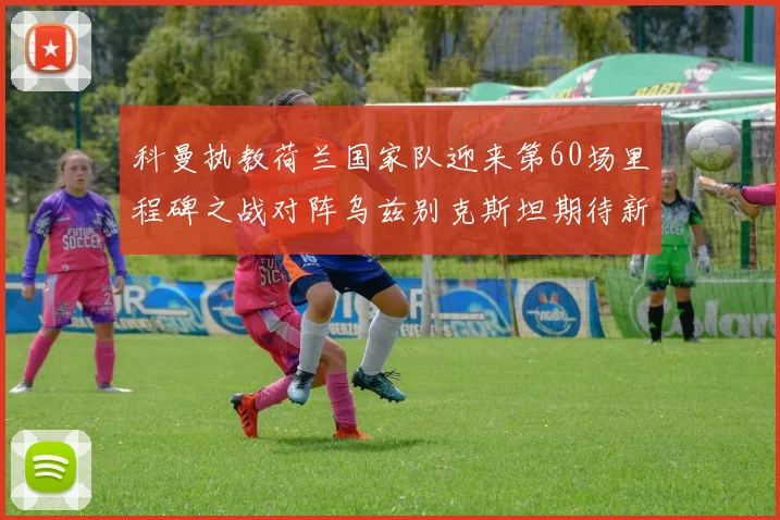 科曼执教荷兰国家队迎来第60场里程碑之战对阵乌兹别克斯坦期待新突破