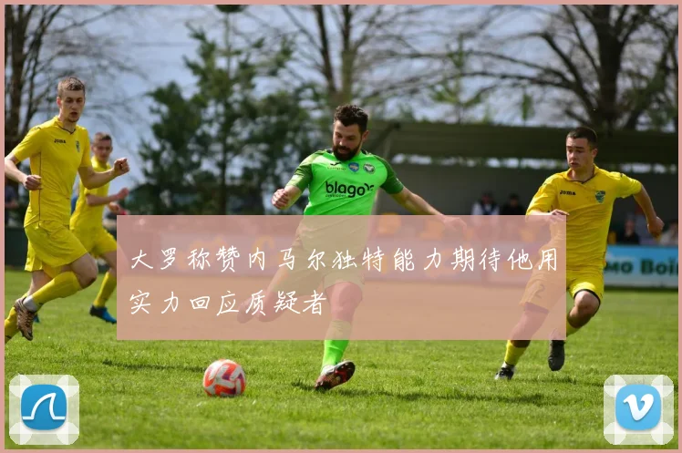 大罗称赞内马尔独特能力期待他用实力回应质疑者