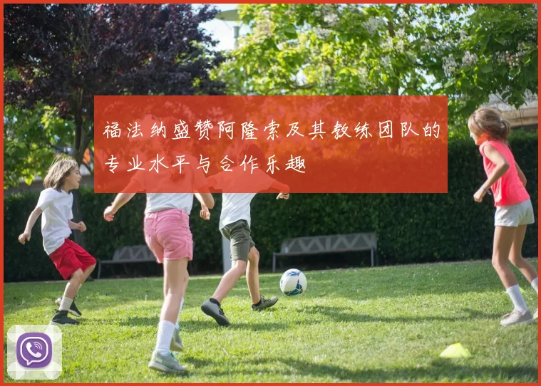 福法纳盛赞阿隆索及其教练团队的专业水平与合作乐趣
